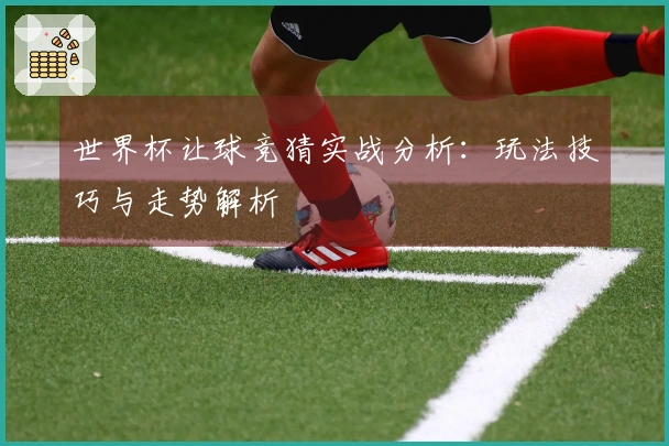 世界杯让球竞猜实战分析：玩法技巧与走势解析