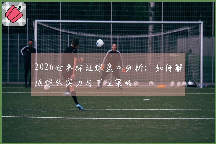 2026世界杯让球盘口分析：如何解读球队实力与下注策略