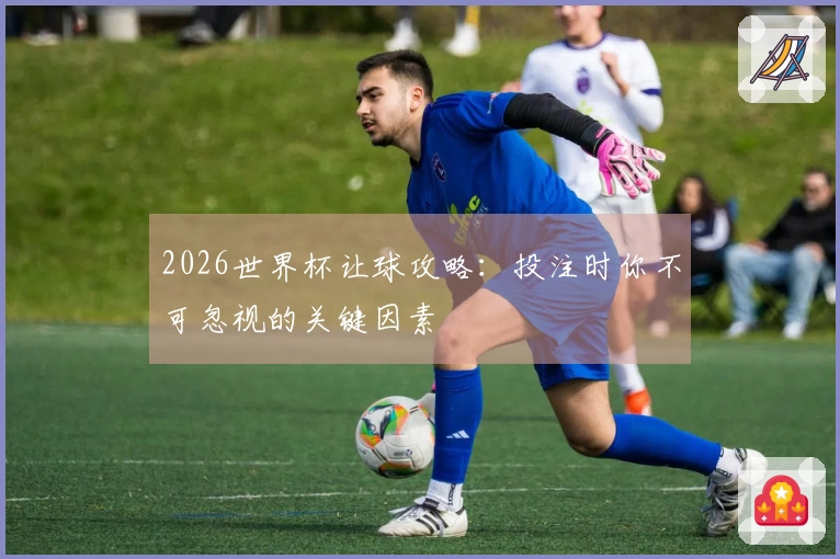 2026世界杯让球攻略：投注时你不可忽视的关键因素